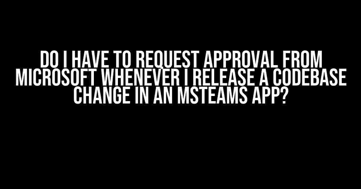 Do I Have to Request Approval from Microsoft Whenever I Release a Codebase Change in an MSTeams App?