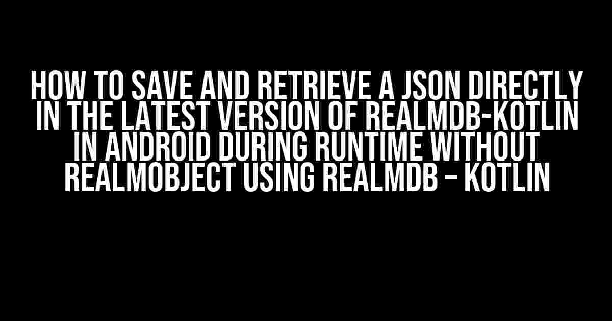 How to Save and Retrieve a JSON directly in the Latest Version of RealmDB-Kotlin in Android during Runtime without RealmObject using RealmDB – Kotlin